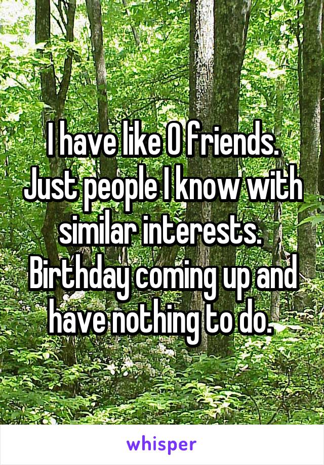 I have like 0 friends. Just people I know with similar interests. 
Birthday coming up and have nothing to do. 