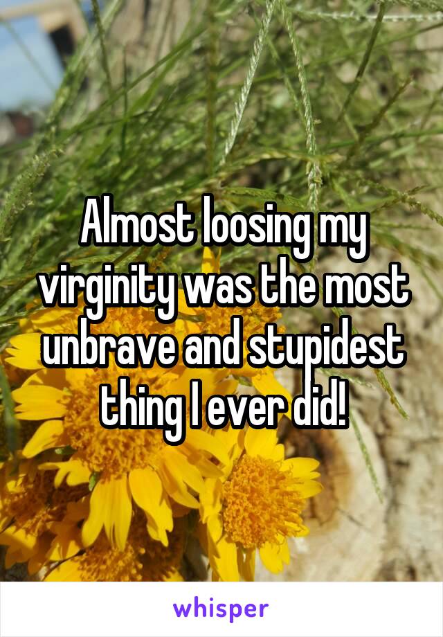 Almost loosing my virginity was the most unbrave and stupidest thing I ever did!