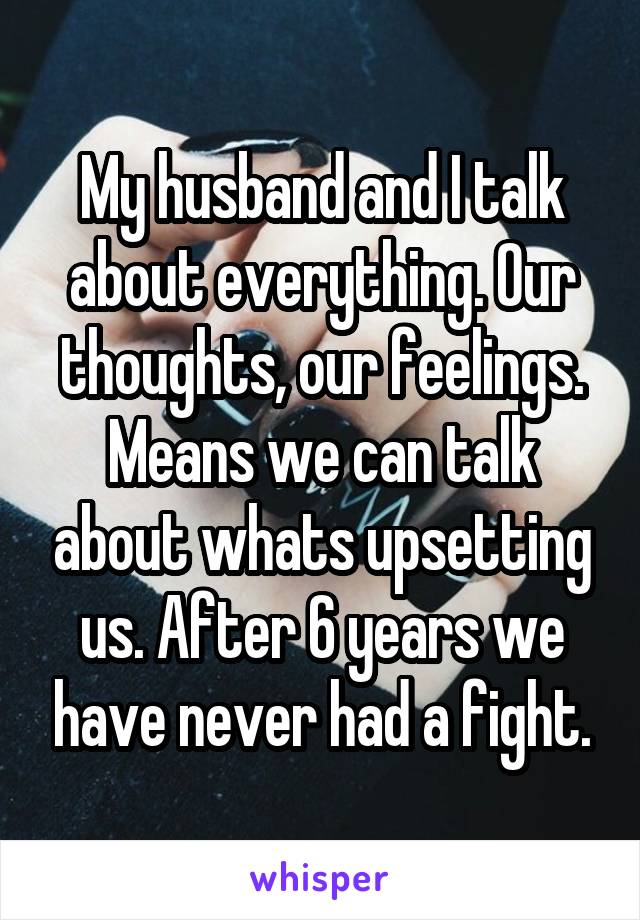 My husband and I talk about everything. Our thoughts, our feelings. Means we can talk about whats upsetting us. After 6 years we have never had a fight.