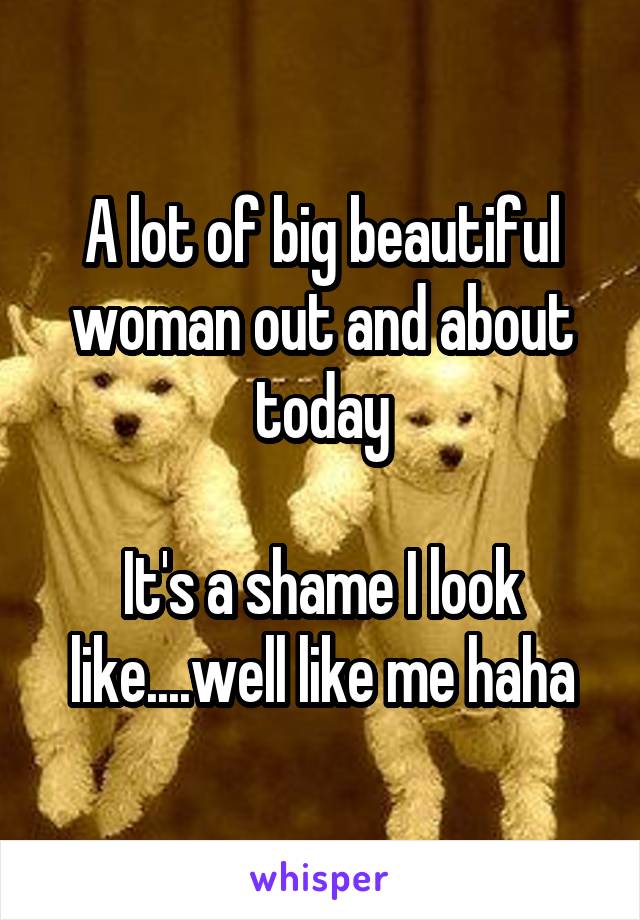 A lot of big beautiful woman out and about today

It's a shame I look like....well like me haha