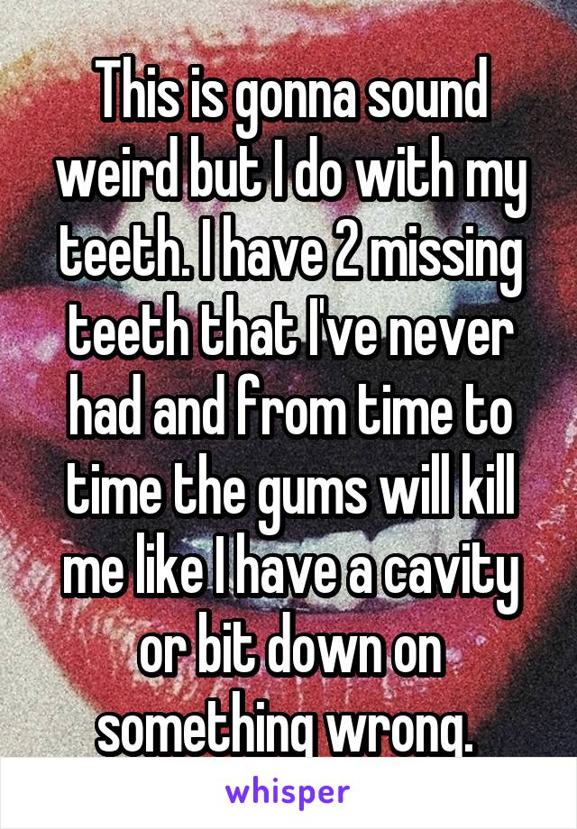 This is gonna sound weird but I do with my teeth. I have 2 missing teeth that I've never had and from time to time the gums will kill me like I have a cavity or bit down on something wrong. 