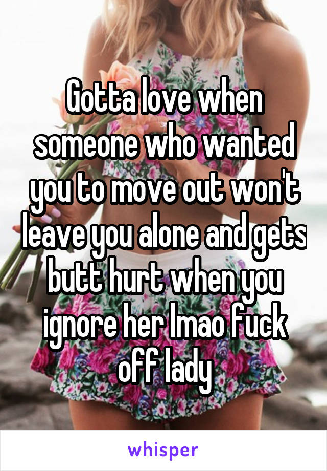 Gotta love when someone who wanted you to move out won't leave you alone and gets butt hurt when you ignore her lmao fuck off lady