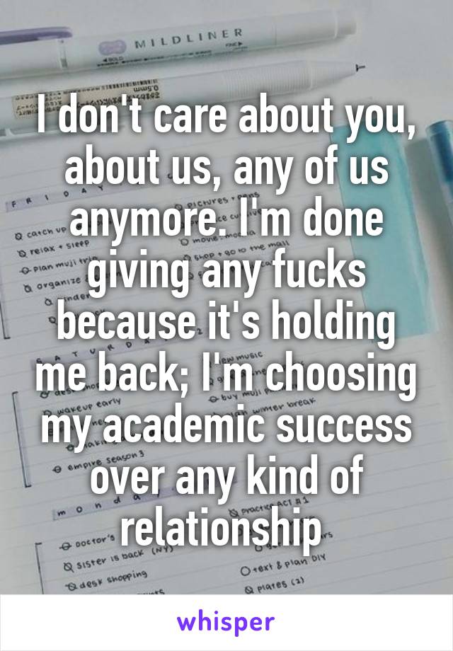 I don't care about you, about us, any of us anymore. I'm done giving any fucks because it's holding me back; I'm choosing my academic success over any kind of relationship 