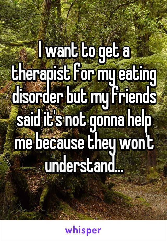 I want to get a therapist for my eating disorder but my friends said it's not gonna help me because they won't understand...
