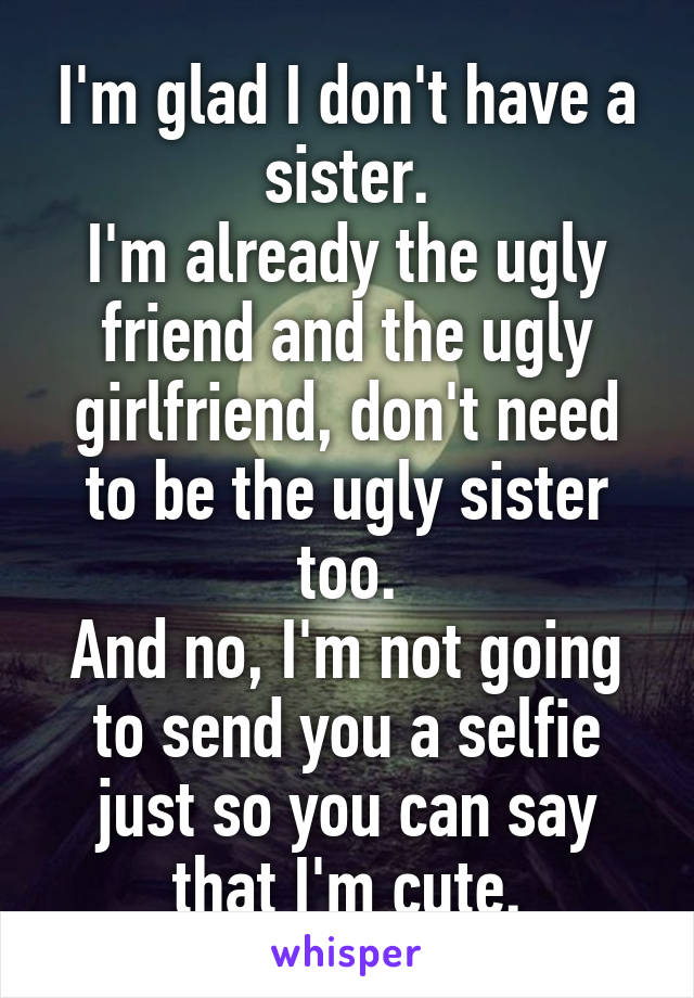 I'm glad I don't have a sister.
I'm already the ugly friend and the ugly girlfriend, don't need to be the ugly sister too.
And no, I'm not going to send you a selfie just so you can say that I'm cute.