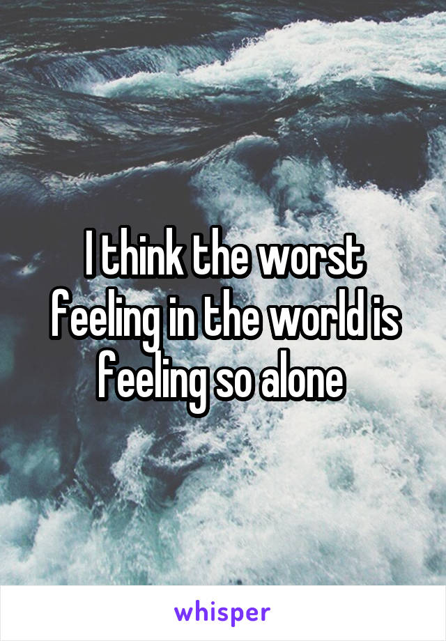 I think the worst feeling in the world is feeling so alone 