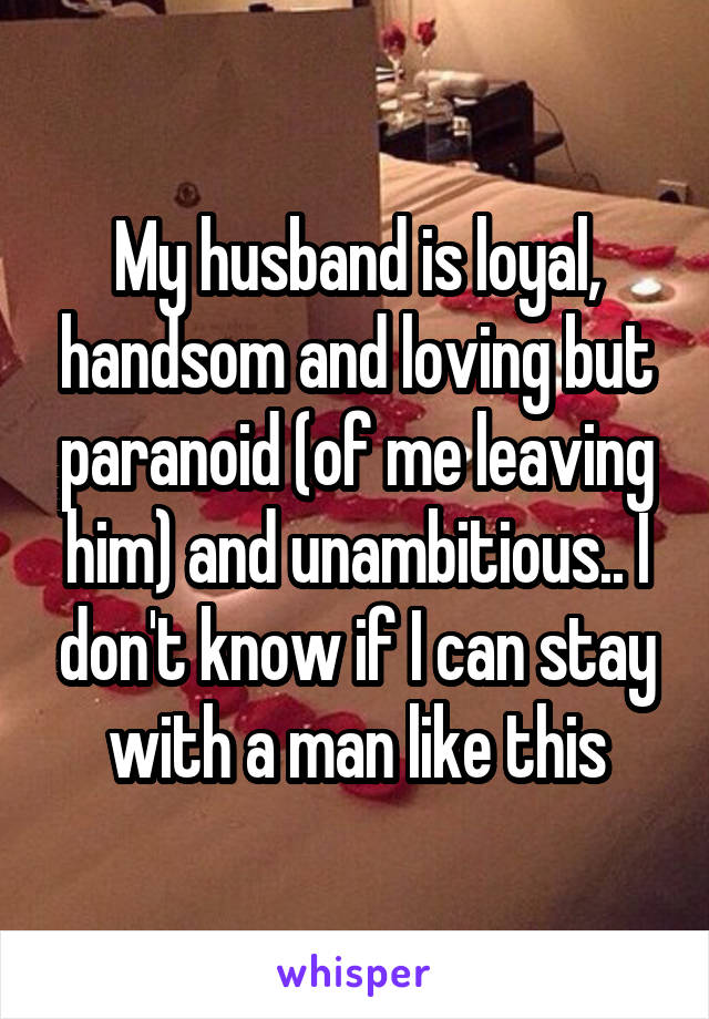 My husband is loyal, handsom and loving but paranoid (of me leaving him) and unambitious.. I don't know if I can stay with a man like this