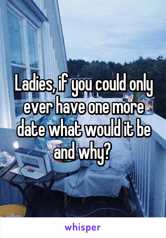 Ladies, if you could only ever have one more date what would it be and why? 