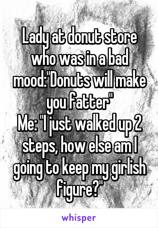 Lady at donut store who was in a bad mood:"Donuts will make you fatter"
Me: "I just walked up 2 steps, how else am I going to keep my girlish figure?"