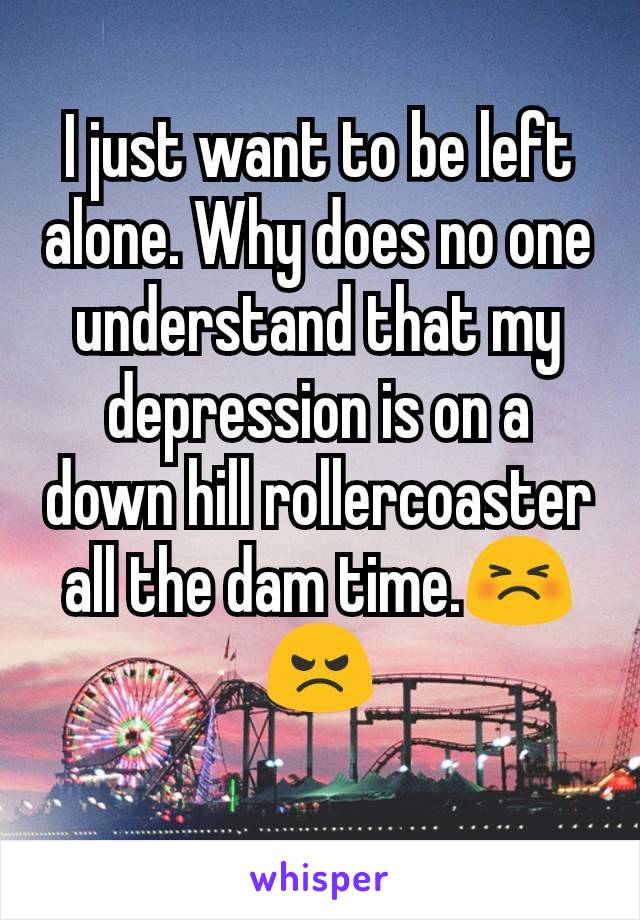 I just want to be left alone. Why does no one understand that my depression is on a down hill rollercoaster all the dam time.😣😠