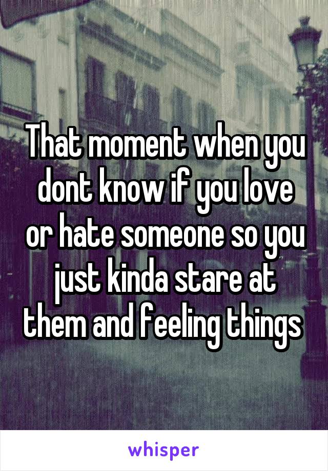 That moment when you dont know if you love or hate someone so you just kinda stare at them and feeling things 