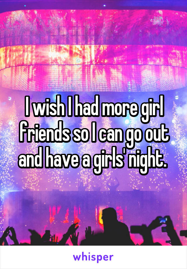 I wish I had more girl friends so I can go out and have a girls' night. 