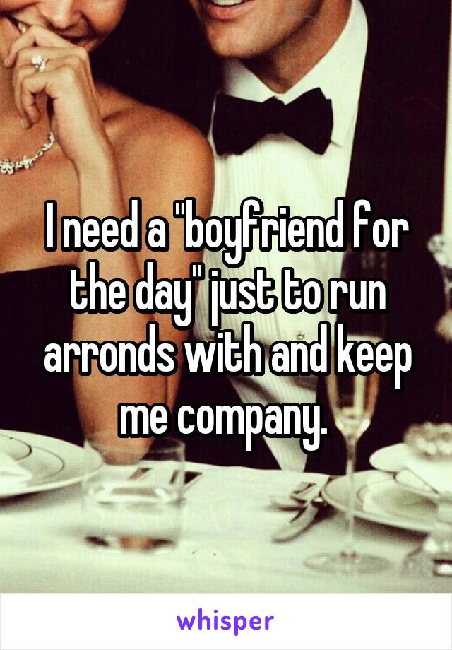 I need a "boyfriend for the day" just to run arronds with and keep me company. 