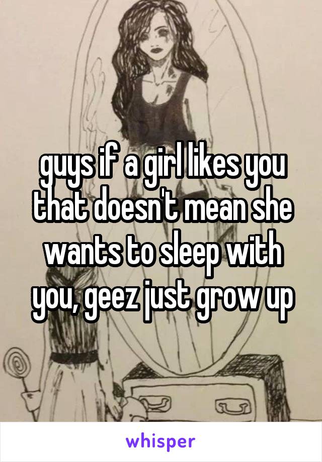 guys if a girl likes you that doesn't mean she wants to sleep with you, geez just grow up