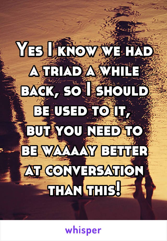 Yes I know we had a triad a while back, so I should be used to it, 
but you need to be waaaay better at conversation than this!