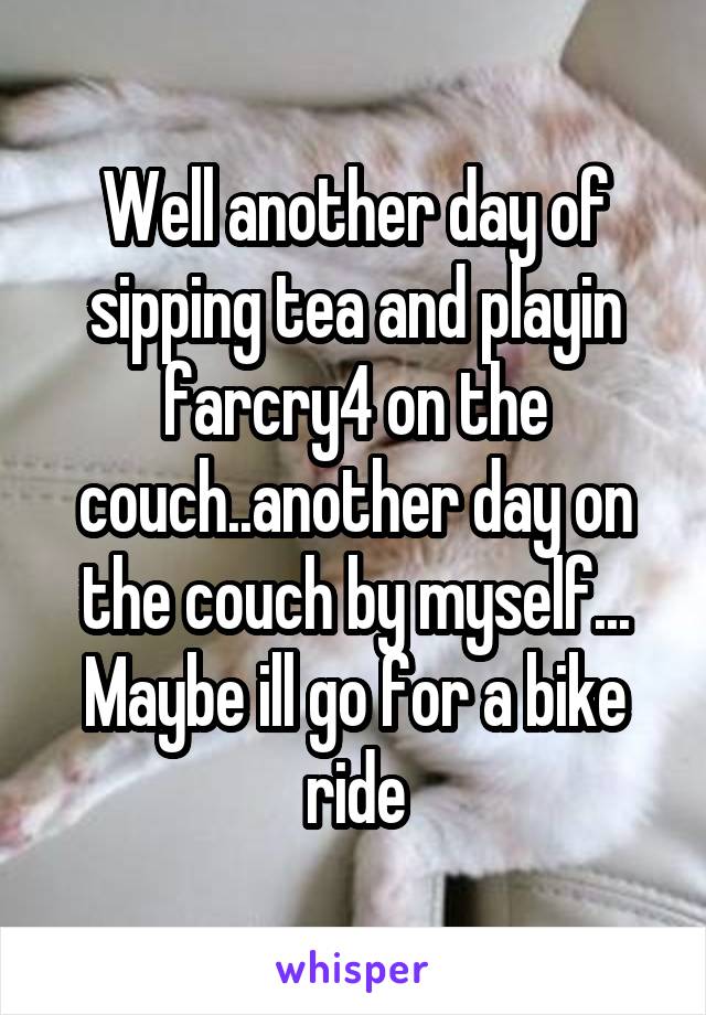 Well another day of sipping tea and playin farcry4 on the couch..another day on the couch by myself... Maybe ill go for a bike ride