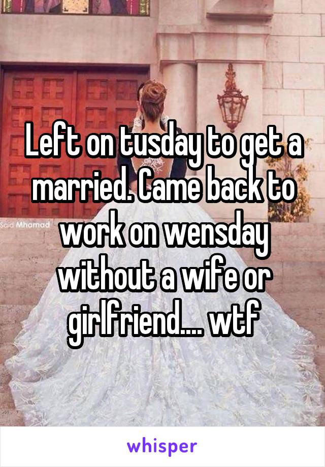 Left on tusday to get a married. Came back to work on wensday without a wife or girlfriend.... wtf