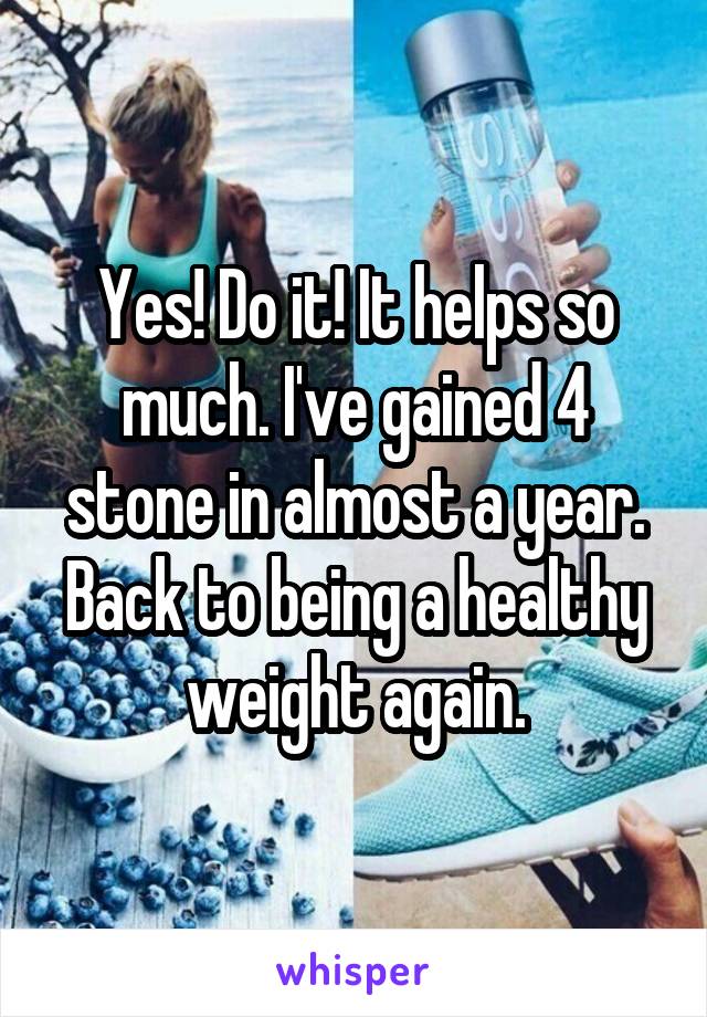 Yes! Do it! It helps so much. I've gained 4 stone in almost a year. Back to being a healthy weight again.