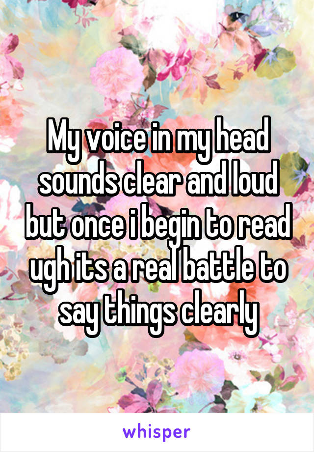 My voice in my head sounds clear and loud but once i begin to read ugh its a real battle to say things clearly