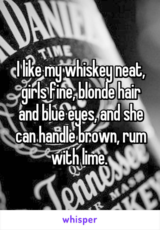 I like my whiskey neat, girls fine, blonde hair and blue eyes, and she can handle brown, rum with lime. 