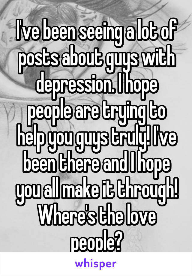 I've been seeing a lot of posts about guys with depression. I hope people are trying to help you guys truly! I've been there and I hope you all make it through! Where's the love people?