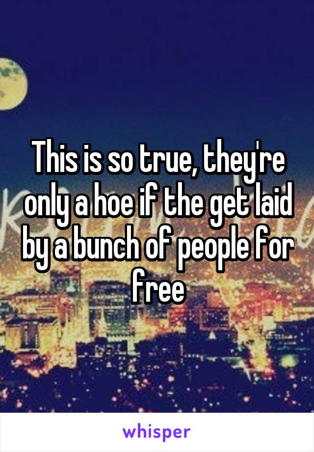 This is so true, they're only a hoe if the get laid by a bunch of people for free