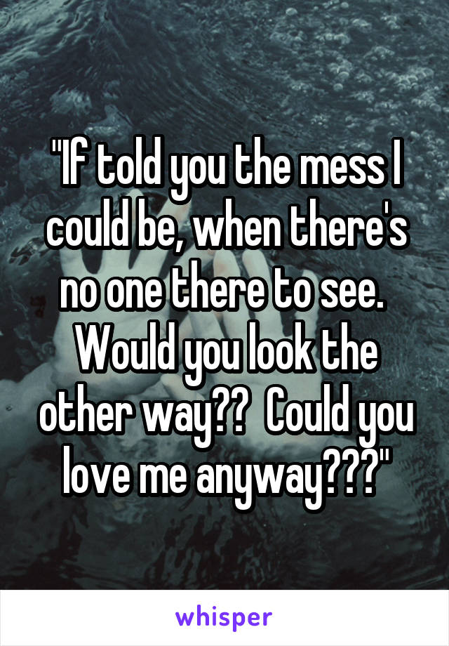 "If told you the mess I could be, when there's no one there to see.  Would you look the other way??  Could you love me anyway???"