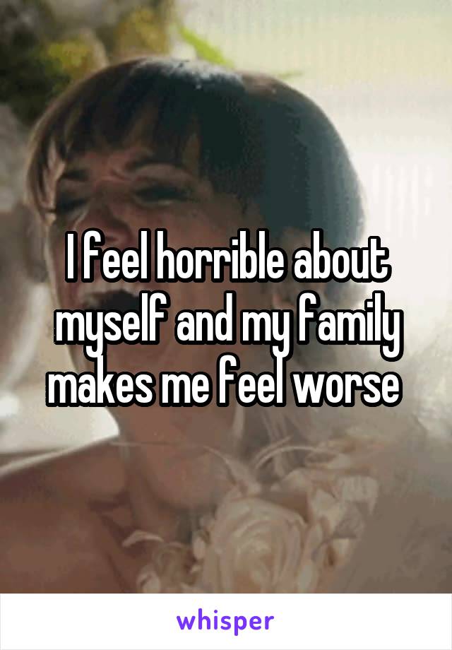 I feel horrible about myself and my family makes me feel worse 