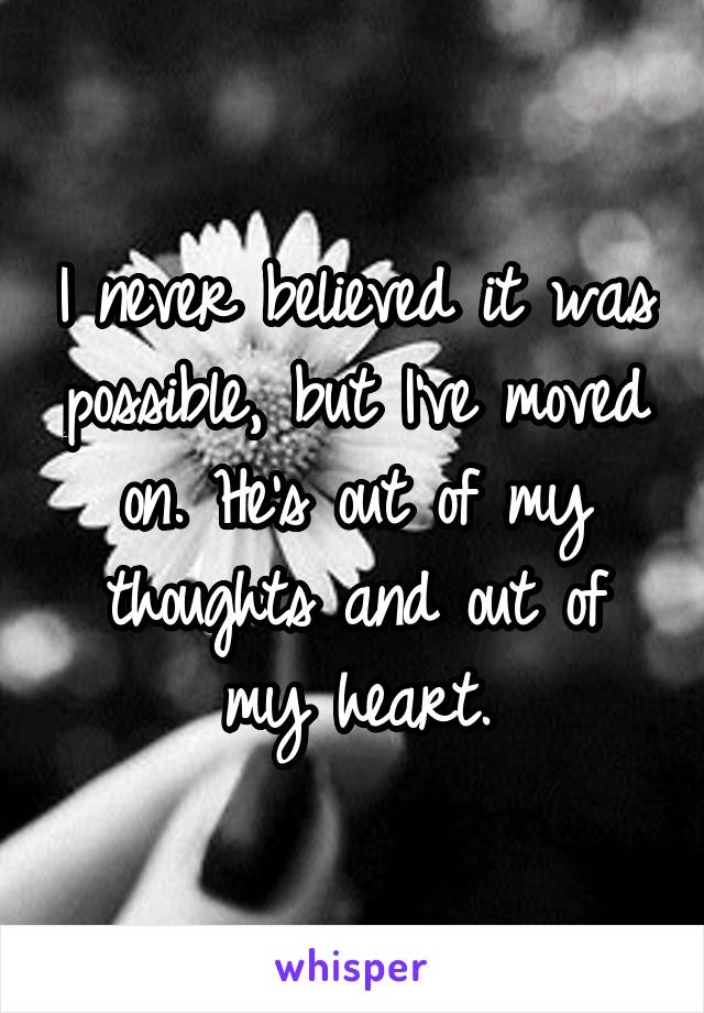 I never believed it was possible, but I've moved on. He's out of my thoughts and out of my heart.