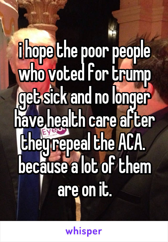 i hope the poor people who voted for trump get sick and no longer have health care after they repeal the ACA.  because a lot of them are on it.