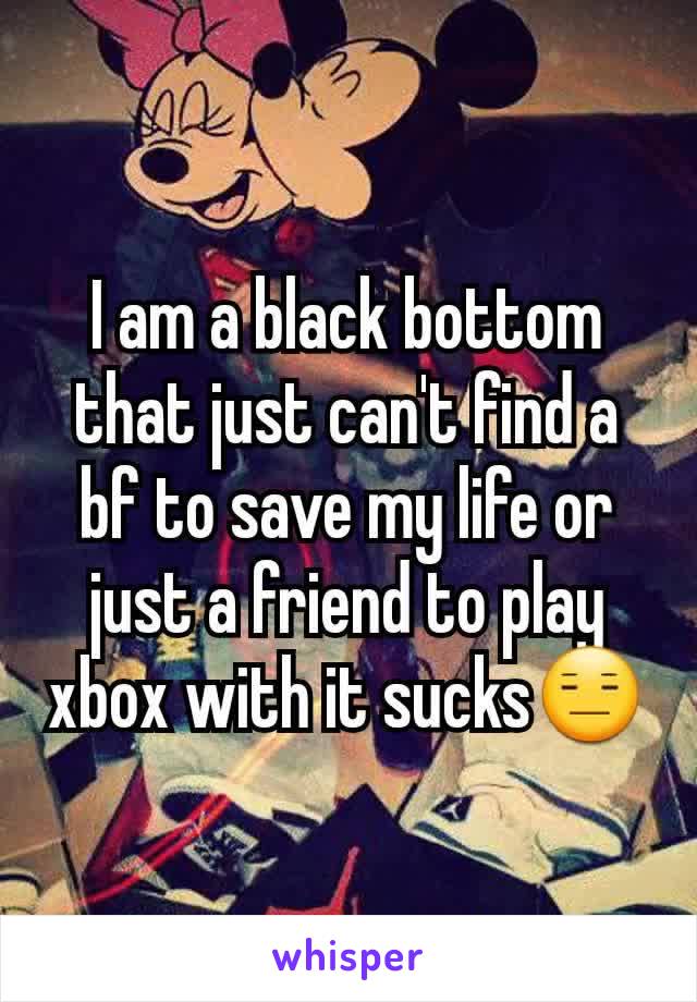 I am a black bottom that just can't find a bf to save my life or just a friend to play xbox with it sucks😑