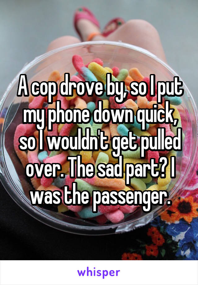 A cop drove by, so I put my phone down quick, so I wouldn't get pulled over. The sad part? I was the passenger.