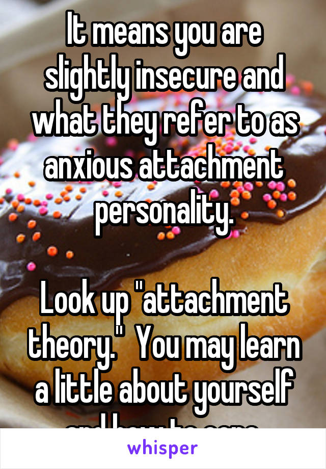 It means you are slightly insecure and what they refer to as anxious attachment personality.

Look up "attachment theory."  You may learn a little about yourself and how to cope.