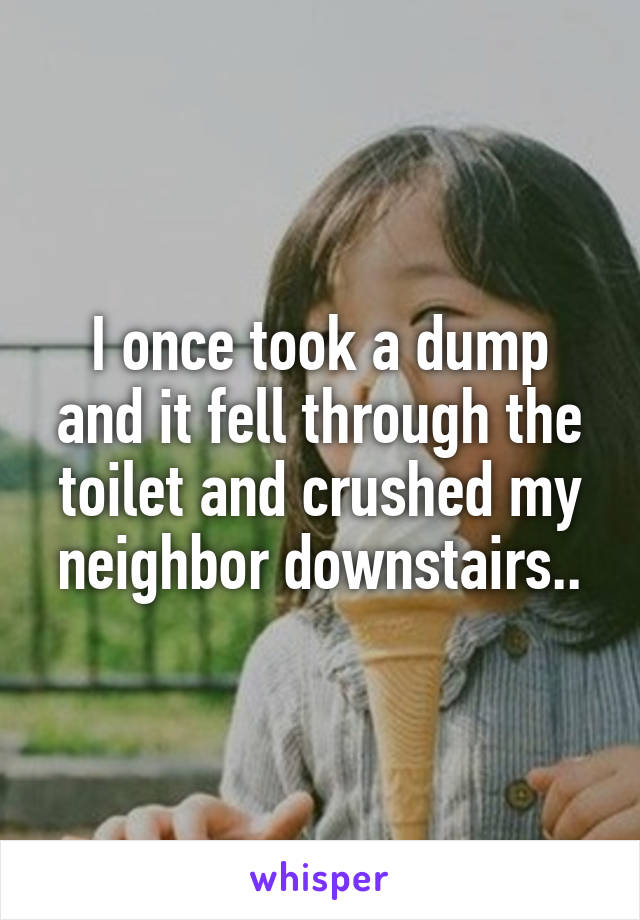 I once took a dump and it fell through the toilet and crushed my neighbor downstairs..