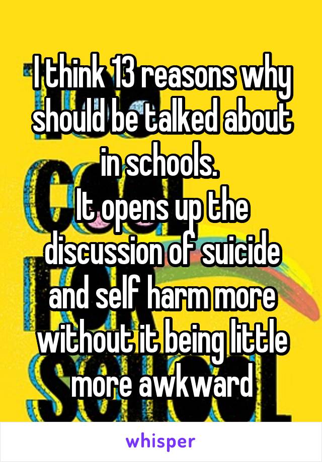 I think 13 reasons why should be talked about in schools. 
It opens up the discussion of suicide and self harm more without it being little more awkward