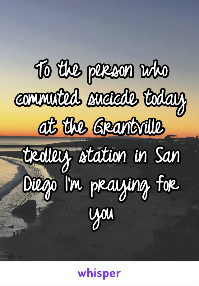 To the person who commuted sucicde today at the Grantville trolley station in San Diego I'm praying for you