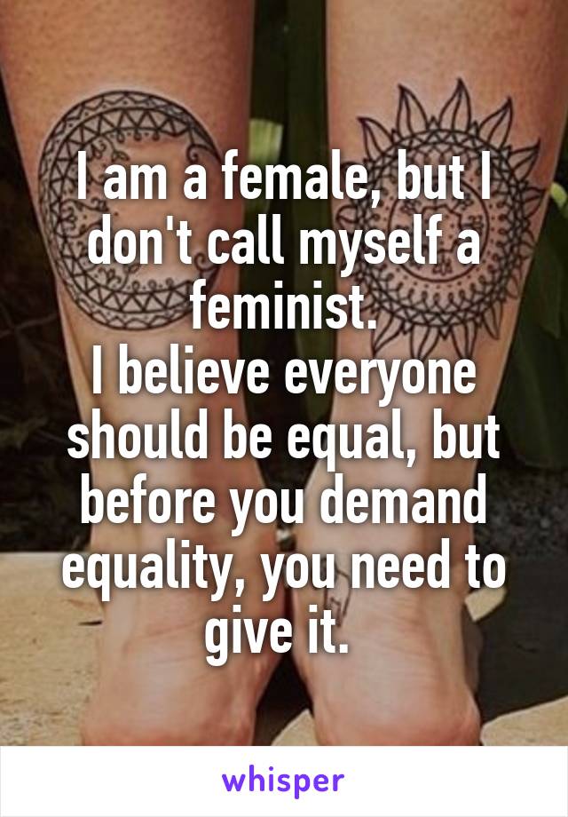 I am a female, but I don't call myself a feminist.
I believe everyone should be equal, but before you demand equality, you need to give it. 