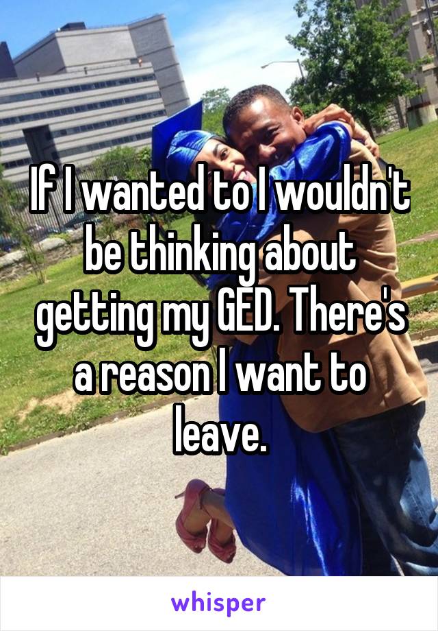 If I wanted to I wouldn't be thinking about getting my GED. There's a reason I want to leave.