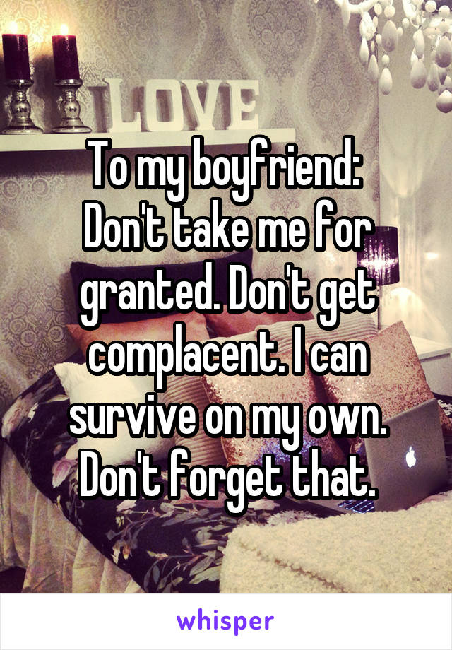 To my boyfriend: 
Don't take me for granted. Don't get complacent. I can survive on my own. Don't forget that.