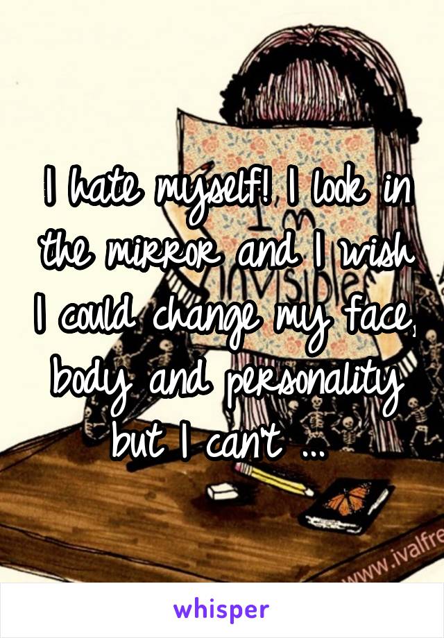 I hate myself! I look in the mirror and I wish I could change my face, body and personality but I can't ... 