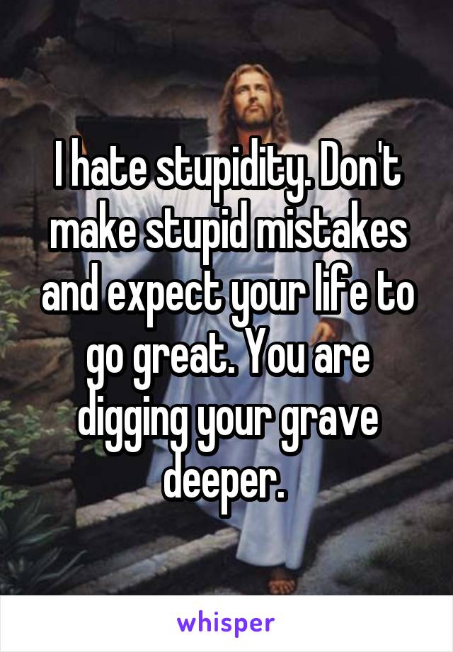 I hate stupidity. Don't make stupid mistakes and expect your life to go great. You are digging your grave deeper. 