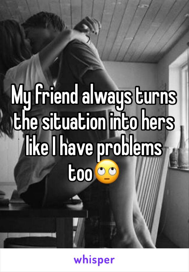 My friend always turns the situation into hers like I have problems too🙄