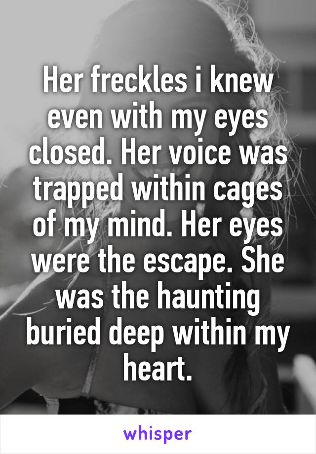 Her freckles i knew even with my eyes closed. Her voice was trapped within cages of my mind. Her eyes were the escape. She was the haunting buried deep within my heart.