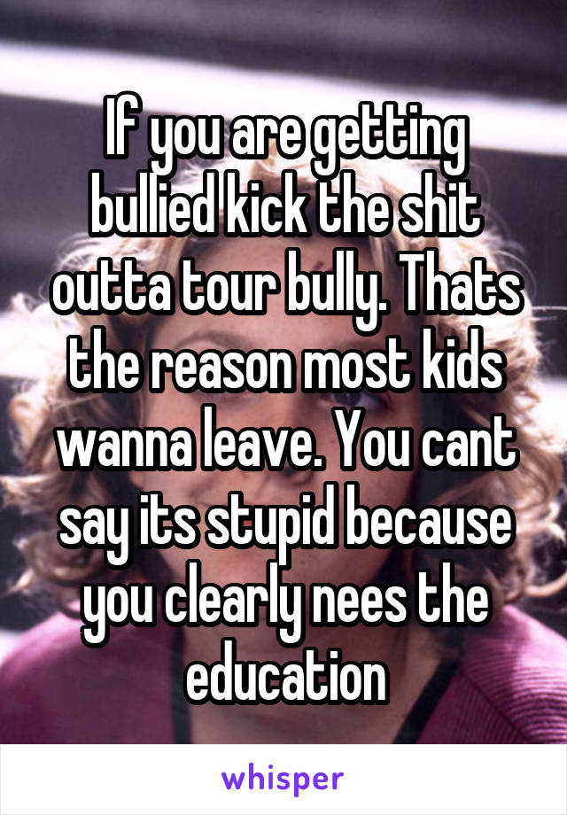 If you are getting bullied kick the shit outta tour bully. Thats the reason most kids wanna leave. You cant say its stupid because you clearly nees the education