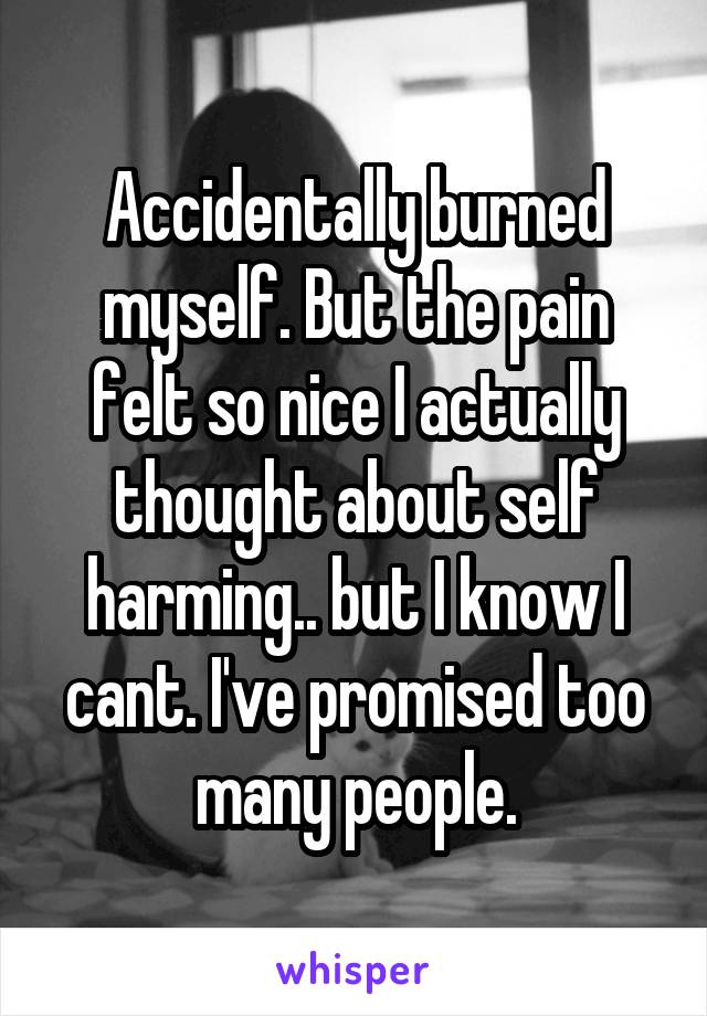 Accidentally burned myself. But the pain felt so nice I actually thought about self harming.. but I know I cant. I've promised too many people.