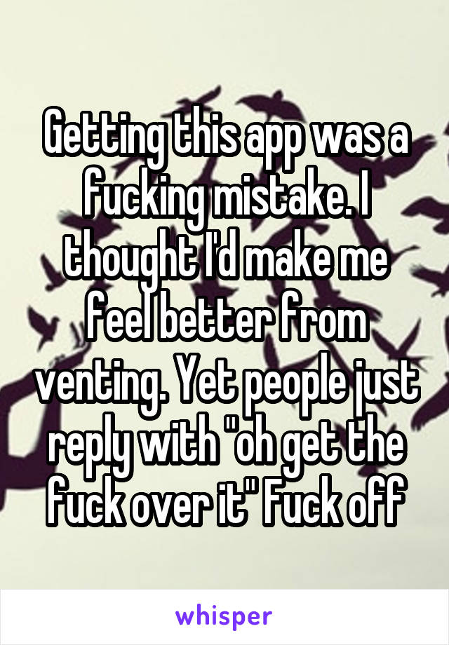 Getting this app was a fucking mistake. I thought I'd make me feel better from venting. Yet people just reply with "oh get the fuck over it" Fuck off