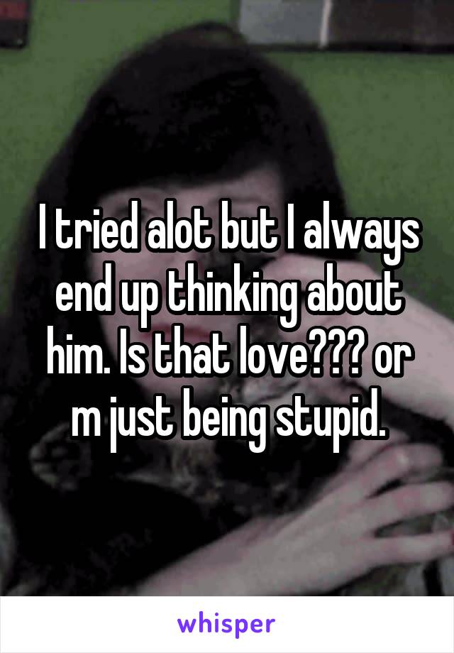 I tried alot but I always end up thinking about him. Is that love??? or m just being stupid.