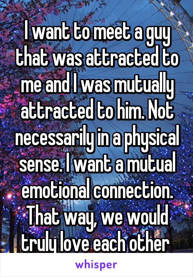 I want to meet a guy that was attracted to me and I was mutually attracted to him. Not necessarily in a physical sense. I want a mutual emotional connection. That way, we would truly love each other 