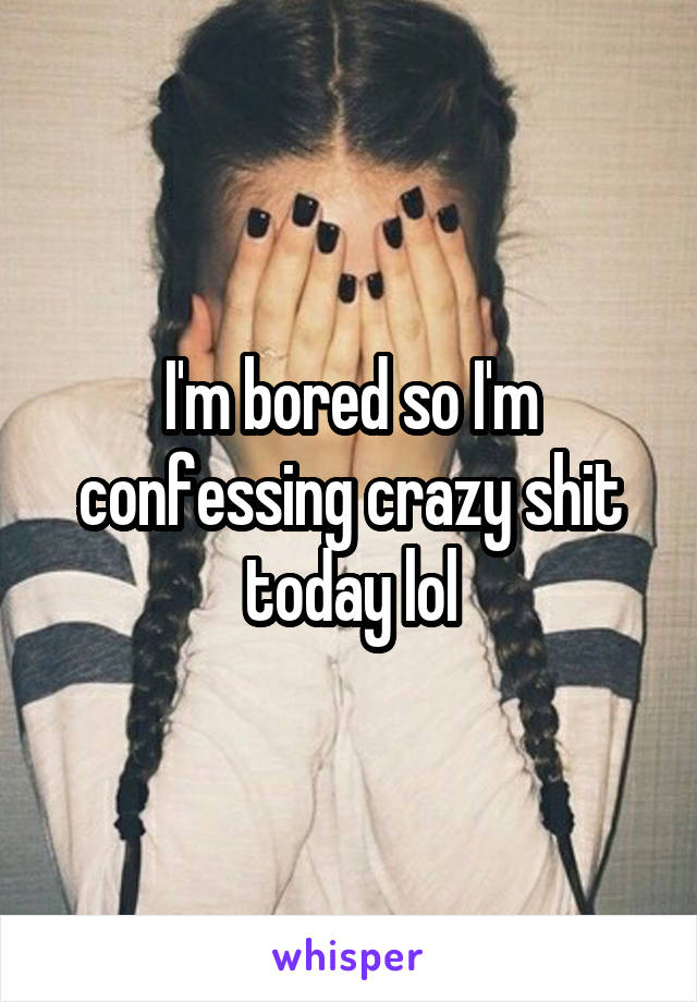 I'm bored so I'm confessing crazy shit today lol