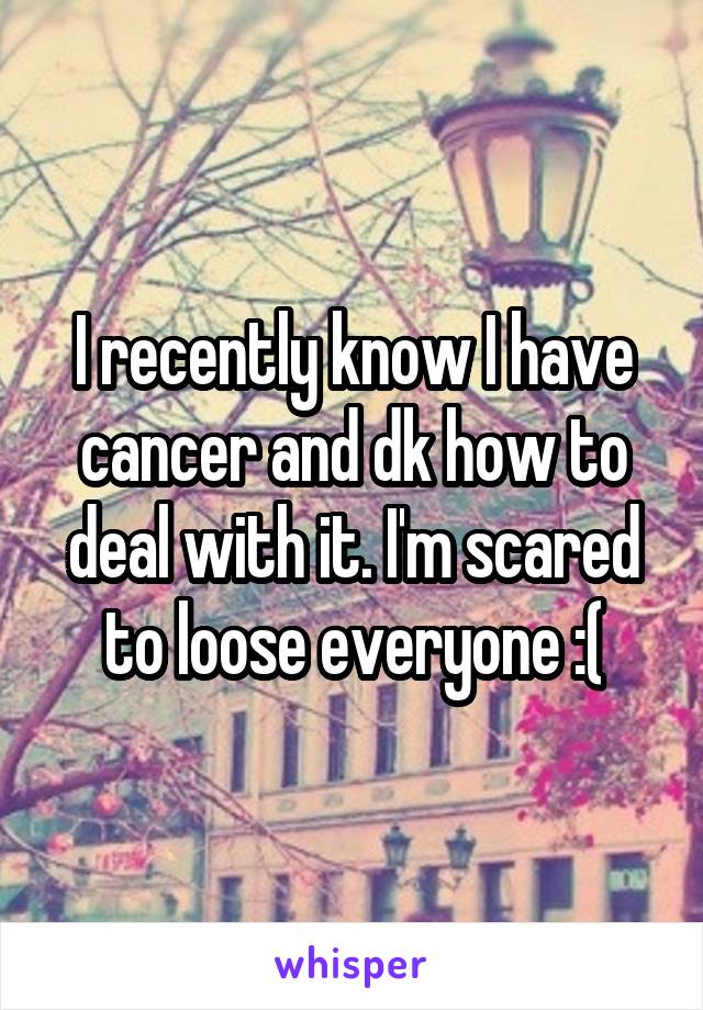 I recently know I have cancer and dk how to deal with it. I'm scared to loose everyone :(